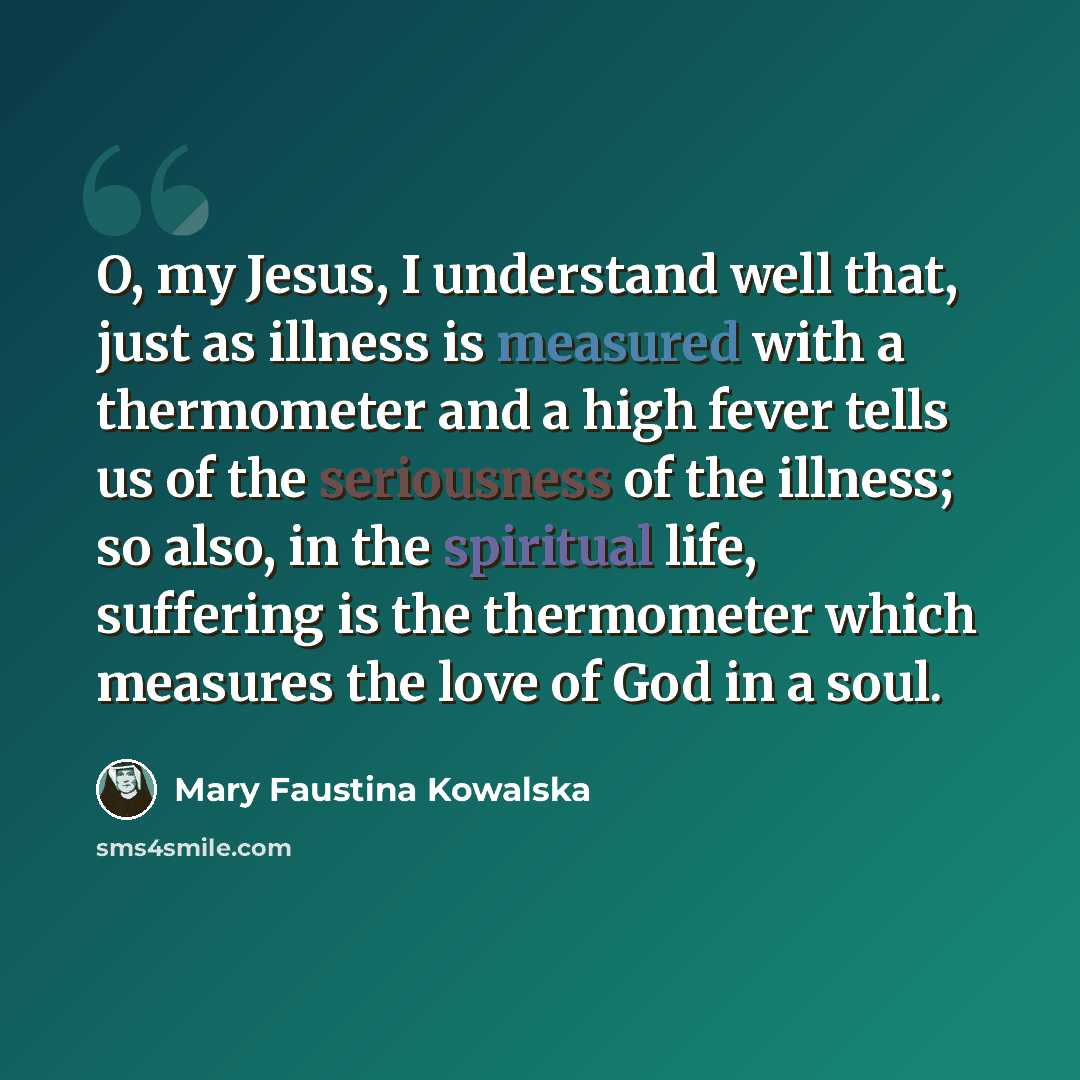 “O, my Jesus, I understand well that, just as illness is measured with a thermometer and a high fever tells us of the seriousness of the illness; so also, in the spiritual life, suffering is the thermometer which measures the love of God in a soul.” quote by Mary Faustina Kowalska