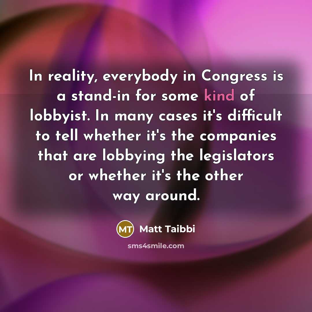 “In reality, everybody in Congress is a stand-in for some kind of lobbyist. In many cases it's difficult to tell whether it's the companies that are lobbying the legislators or whether it's the other way around.” quote by Matt Taibbi