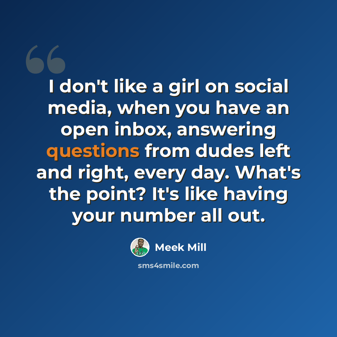 “I don't like a girl on social media, when you have an open inbox, answering questions from dudes left and right, every day. What's the point? It's like having your number all out.” quote by Meek Mill