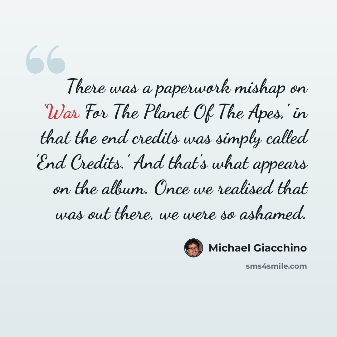 “There was a paperwork mishap on 'War For The Planet Of The Apes,' in that the end credits was simply called 'End Credits.' And that's what appears on the album. Once we realised that was out there, we were so ashamed.” quote by Michael Giacchino