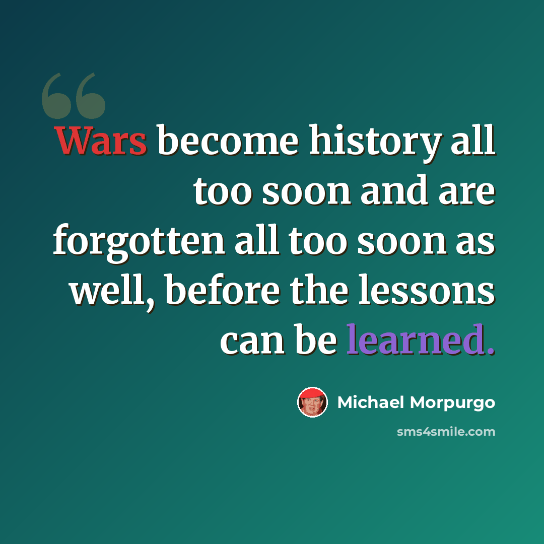 “Wars become history all too soon and are forgotten all too soon as well, before the lessons can be learned.” quote by Michael Morpurgo