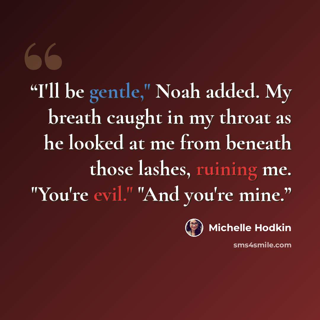 “I'll be gentle," Noah added. My breath caught in my throat as he looked at me from beneath those lashes, ruining me. "You're evil." "And you're mine.” quote by Michelle Hodkin