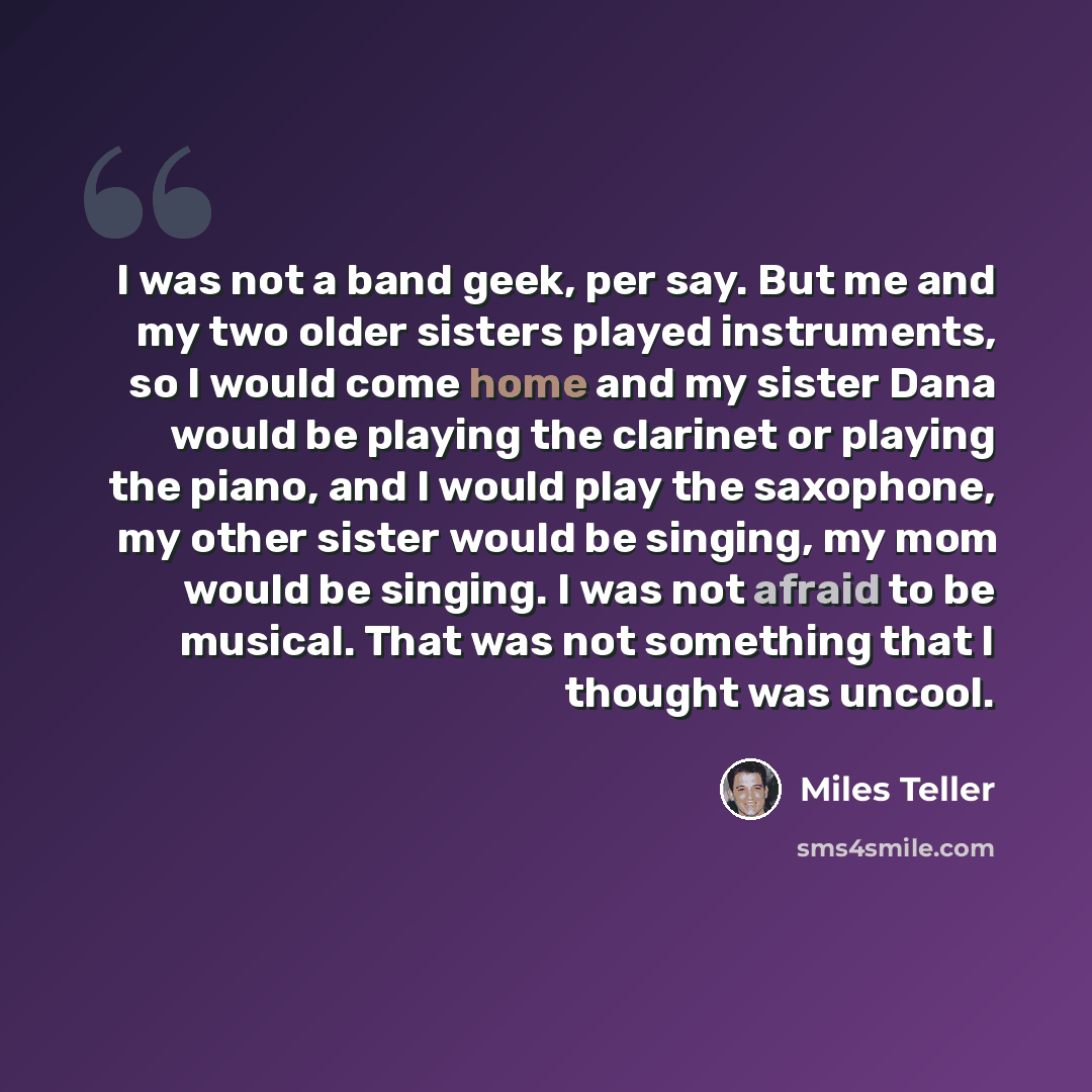 “I was not a band geek, per say. But me and my two older sisters played instruments, so I would come home and my sister Dana would be playing the clarinet or playing the piano, and I would play the saxophone, my other sister would be singing, my mom would be singing. I was not afraid to be musical…” quote by Miles Teller