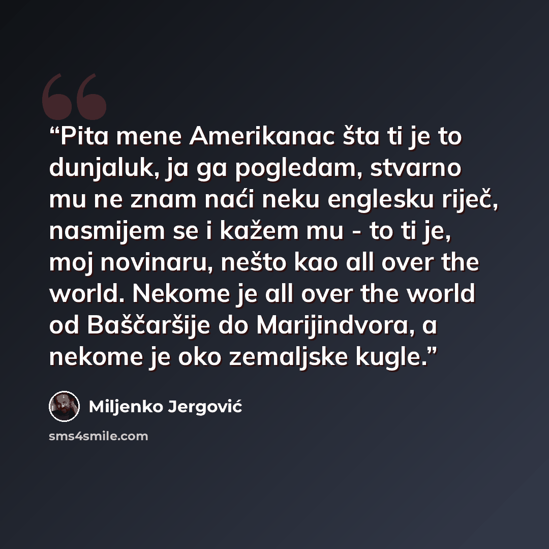“Pita mene Amerikanac šta ti je to dunjaluk, ja ga pogledam, stvarno mu ne znam naći neku englesku riječ, nasmijem se i kažem mu - to ti je, moj novinaru, nešto kao all over the world. Nekome je all over the world od Baščaršije do Marijindvora, a nekome je oko zemaljske kugle.” quote by Miljenko Jergović