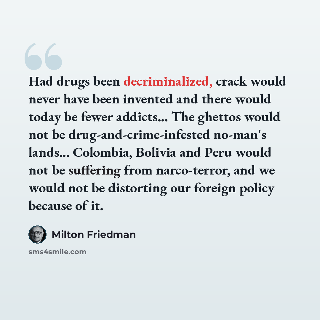 “Had drugs been decriminalized, crack would never have been invented and there would today be fewer addicts... The ghettos would not be drug-and-crime-infested no-man's lands... Colombia, Bolivia and Peru would not be suffering from narco-terror, and we would not be distorting our foreign policy…” quote by Milton Friedman