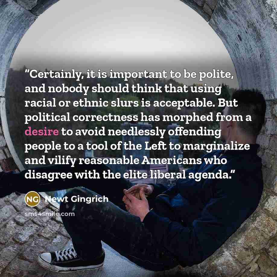 “Certainly, it is important to be polite, and nobody should think that using racial or ethnic slurs is acceptable. But political correctness has morphed from a desire to avoid needlessly offending people to a tool of the Left to marginalize and vilify reasonable Americans who disagree with the…” quote by Newt Gingrich
