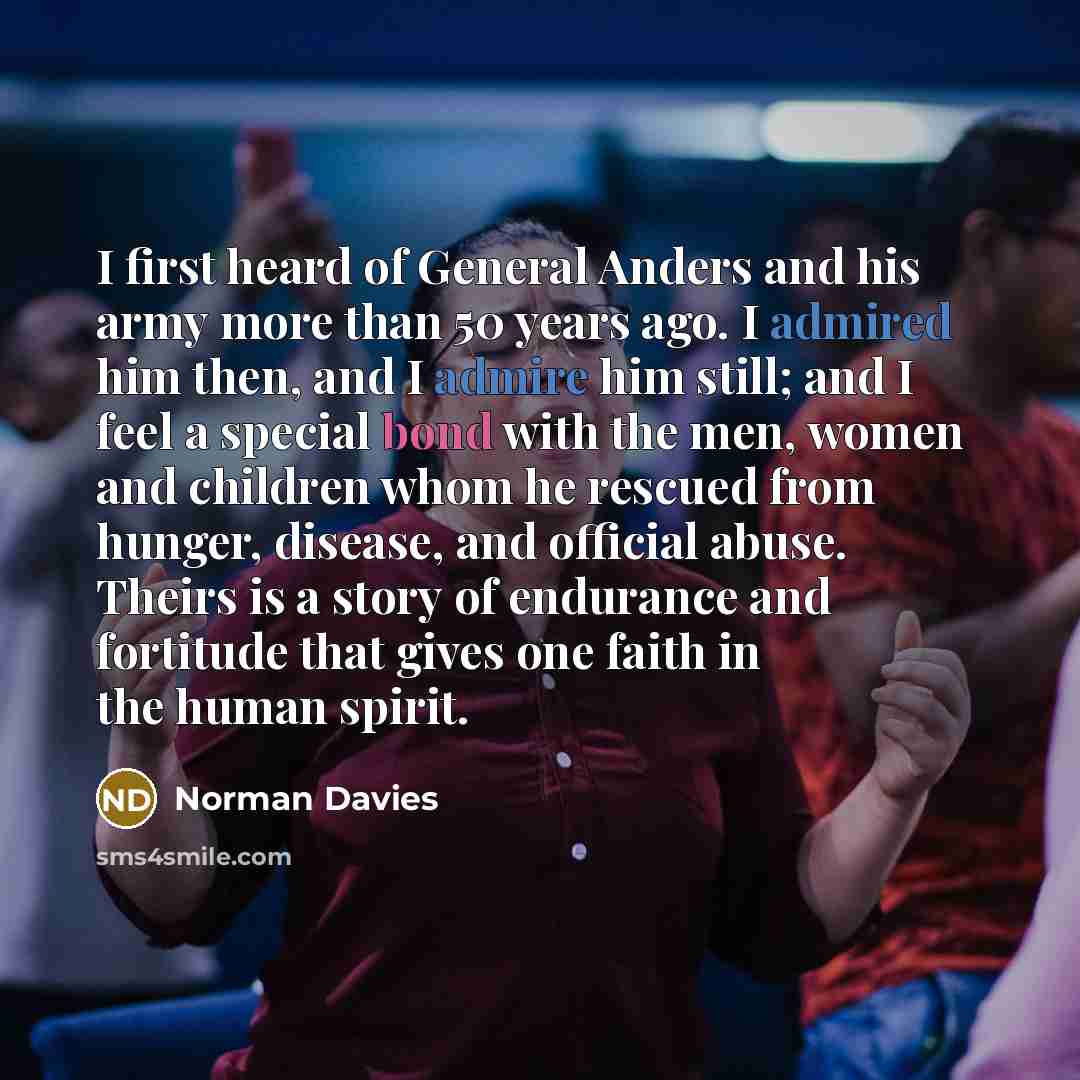 “I first heard of General Anders and his army more than 50 years ago. I admired him then, and I admire him still; and I feel a special bond with the men, women and children whom he rescued from hunger, disease, and official abuse. Theirs is a story of endurance and fortitude that gives one faith in…” quote by Norman Davies