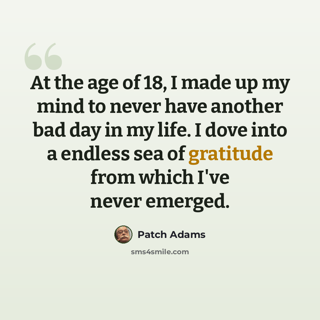 “At the age of 18, I made up my mind to never have another bad day in my life. I dove into a endless sea of gratitude from which I've never emerged.” quote by Patch Adams