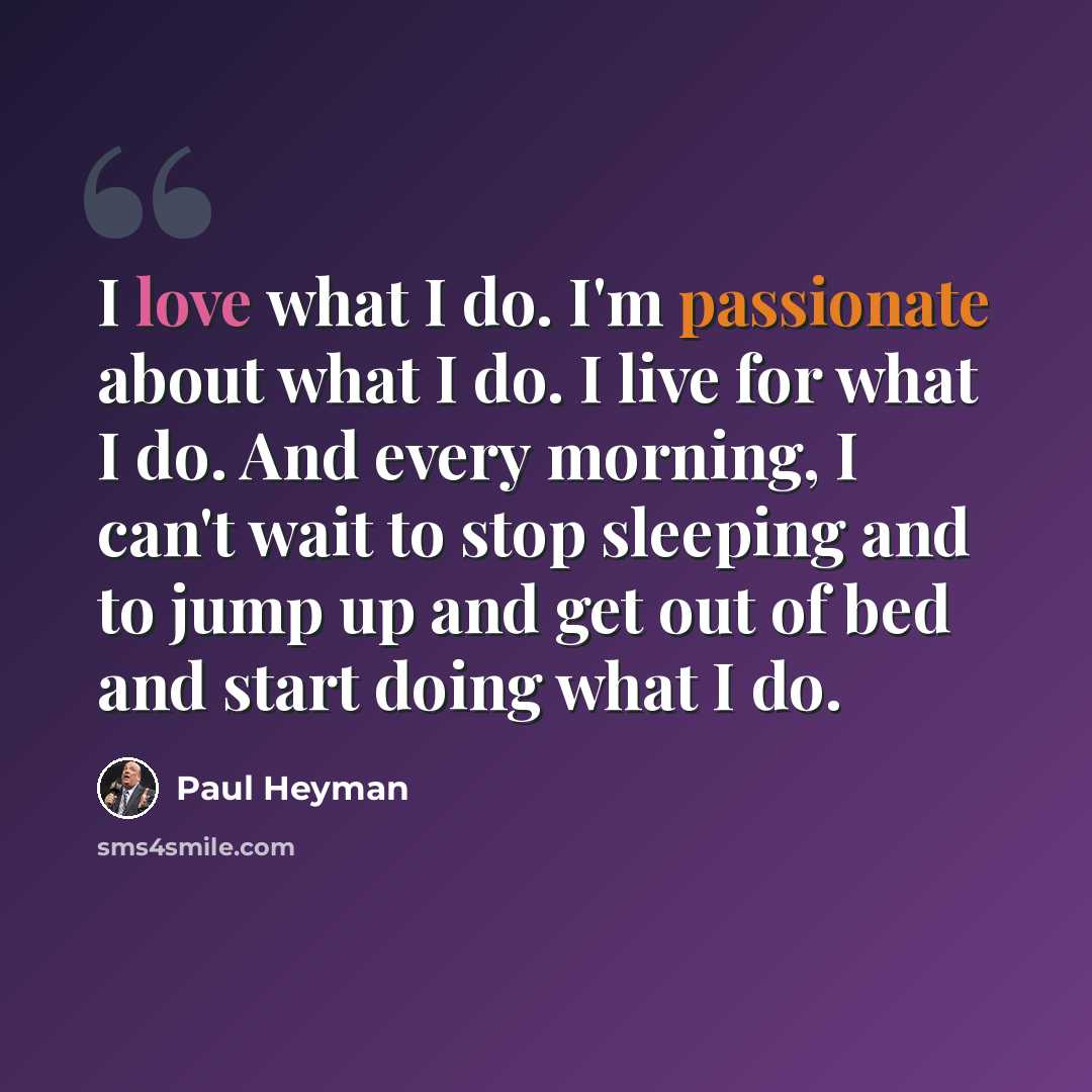 “I love what I do. I'm passionate about what I do. I live for what I do. And every morning, I can't wait to stop sleeping and to jump up and get out of bed and start doing what I do.” quote by Paul Heyman