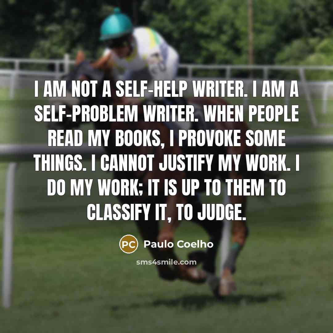 “I am not a self-help writer. I am a self-problem writer. When people read my books, I provoke some things. I cannot justify my work. I do my work; it is up to them to classify it, to judge.” quote by Paulo Coelho