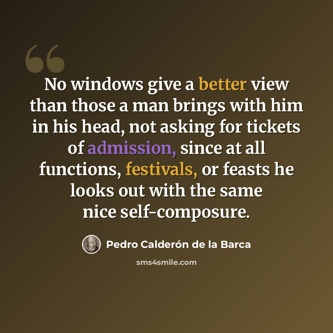 “No windows give a better view than those a man brings with him in his head, not asking for tickets of admission, since at all functions, festivals, or feasts he looks out with the same nice self-composure.” quote by Pedro Calderon de la Barca