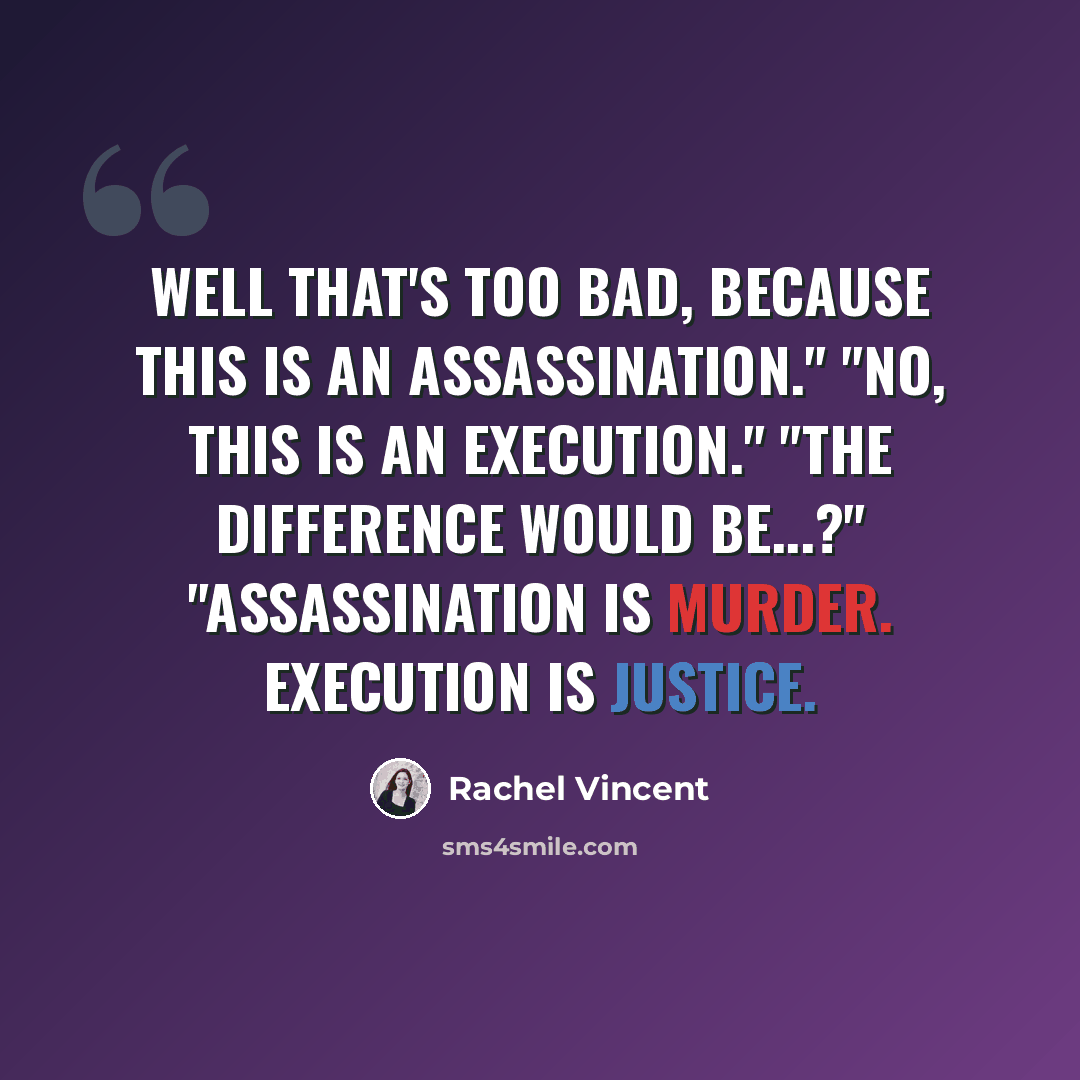 “Well that's too bad, because this is an assassination." "No, this is an execution." "The difference would be...?" "Assassination is murder. Execution is justice.” quote by Rachel Vincent