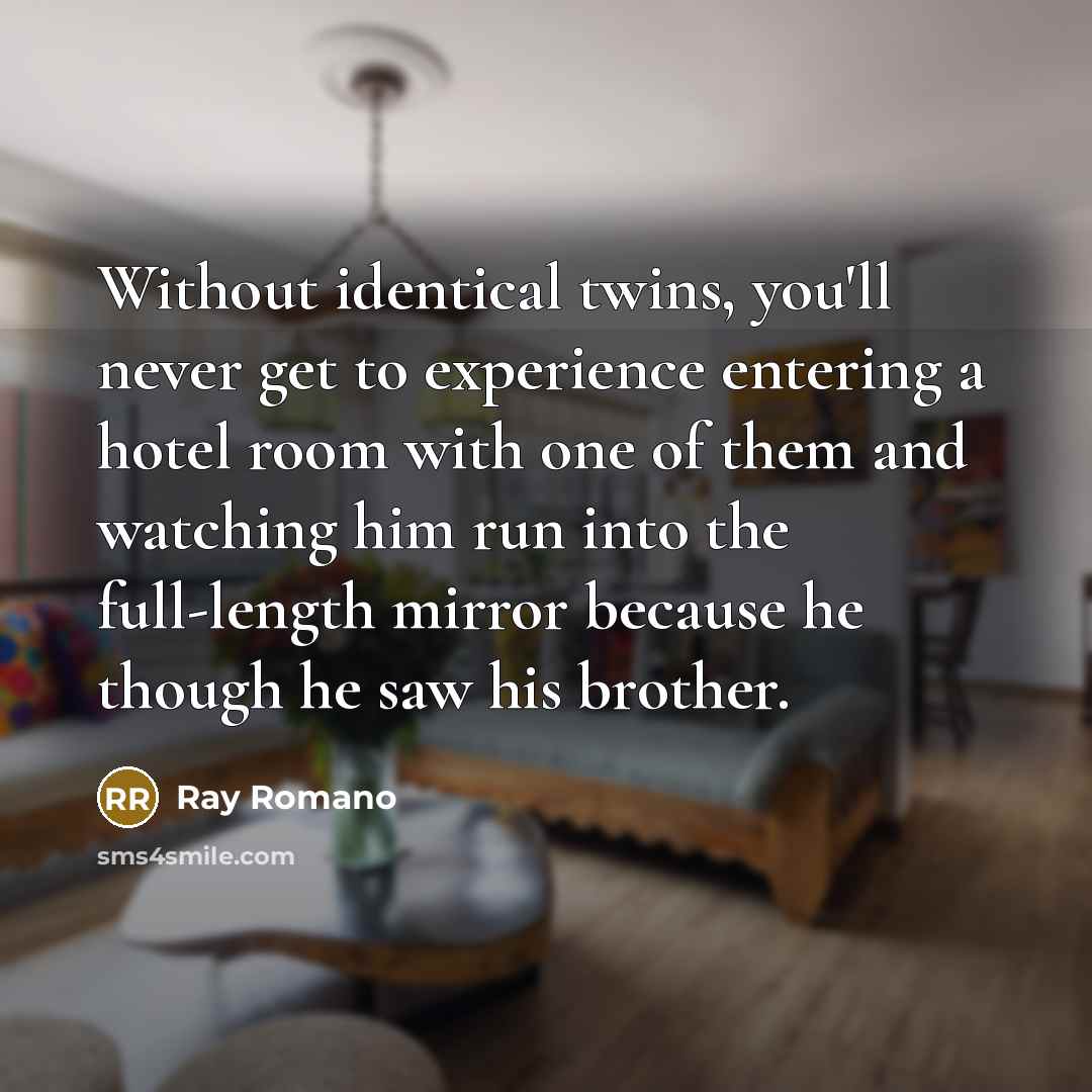 “Without identical twins, you'll never get to experience entering a hotel room with one of them and watching him run into the full-length mirror because he though he saw his brother.” quote by Ray Romano