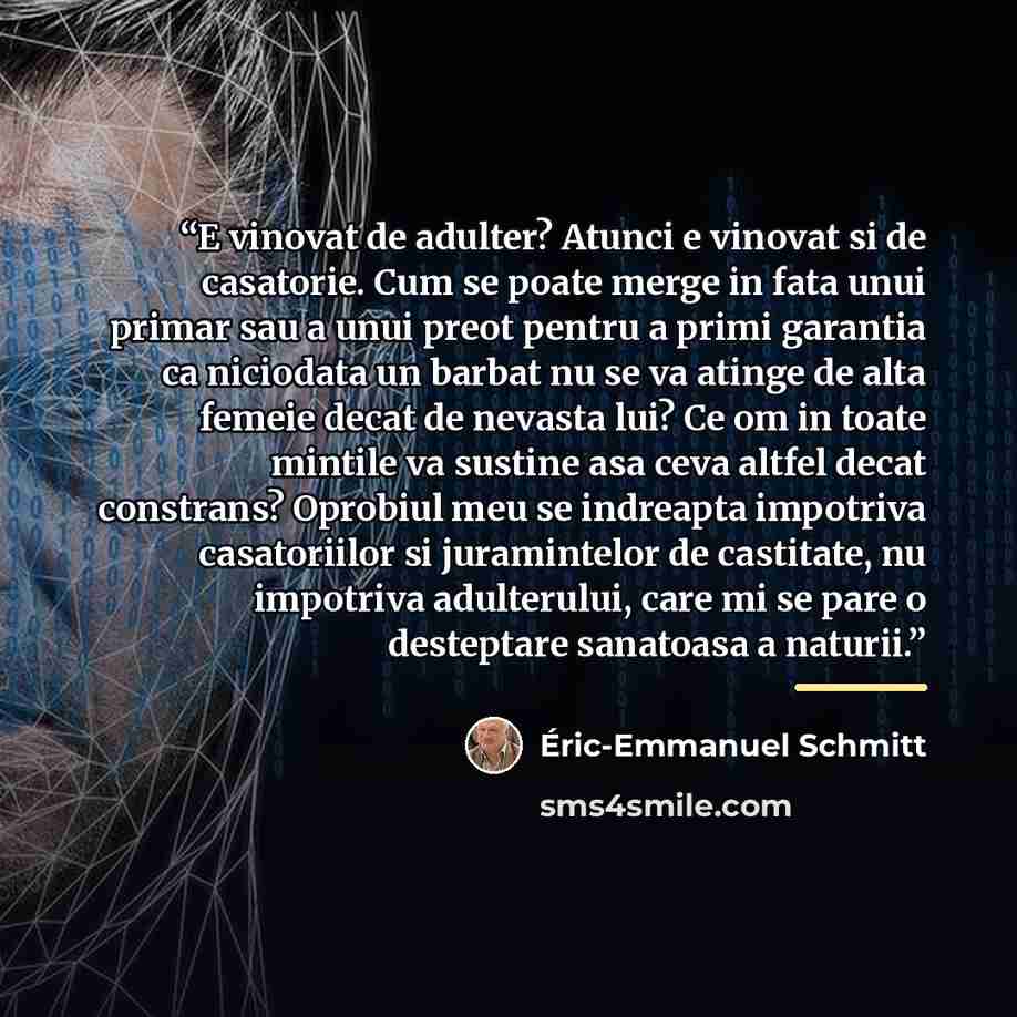 “E vinovat de adulter? Atunci e vinovat si de casatorie. Cum se poate merge in fata unui primar sau a unui preot pentru a primi garantia ca niciodata un barbat nu se va atinge de alta femeie decat de nevasta lui? Ce om in toate mintile va sustine asa ceva altfel decat constrans? Oprobiul meu se…” quote by Éric-Emmanuel Schmitt
