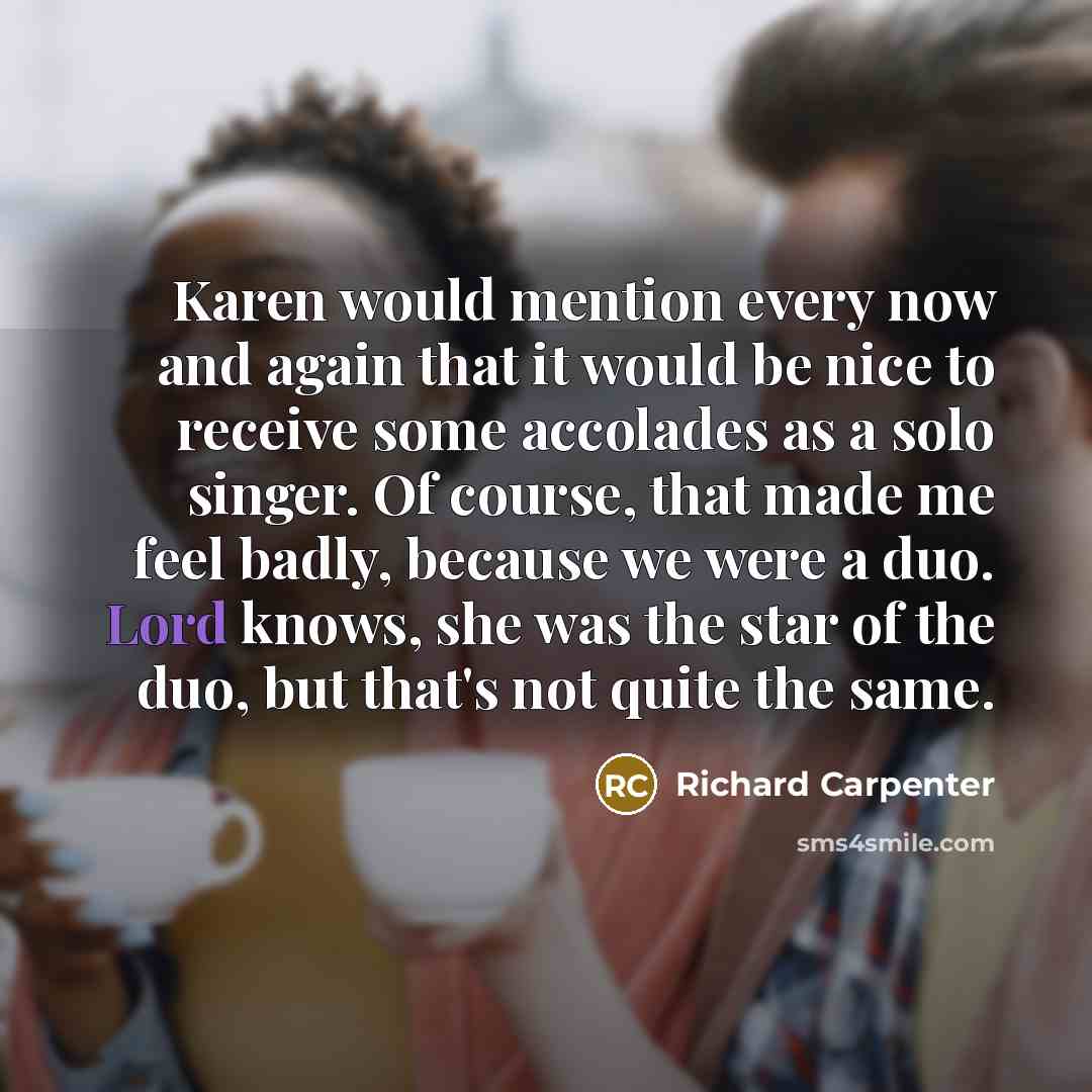 “Karen would mention every now and again that it would be nice to receive some accolades as a solo singer. Of course, that made me feel badly, because we were a duo. Lord knows, she was the star of the duo, but that's not quite the same.” quote by Richard Carpenter