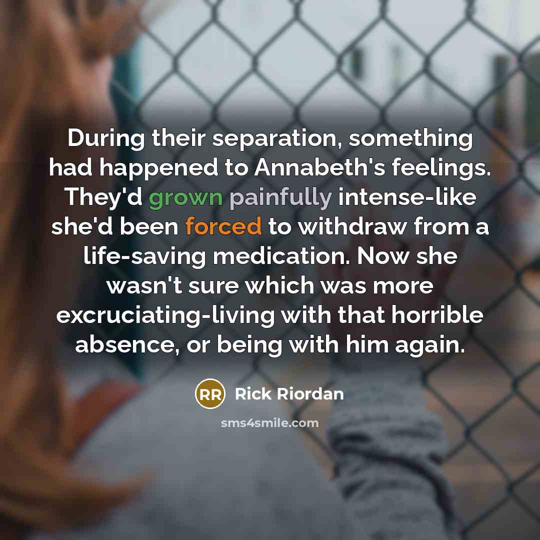“During their separation, something had happened to Annabeth's feelings. They'd grown painfully intense-like she'd been forced to withdraw from a life-saving medication. Now she wasn't sure which was more excruciating-living with that horrible absence, or being with him again.” quote by Rick Riordan