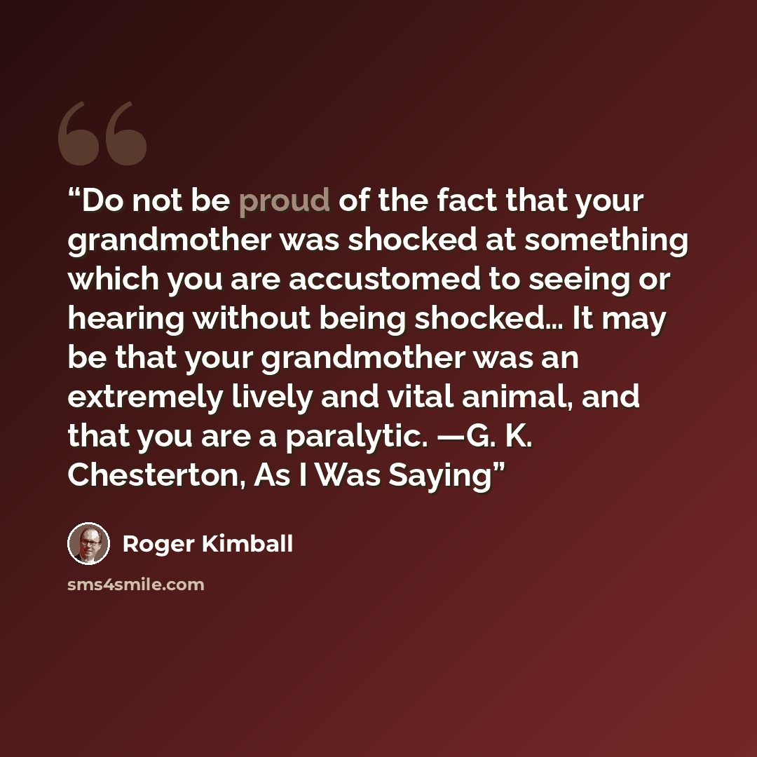 “Do not be proud of the fact that your grandmother was shocked at something which you are accustomed to seeing or hearing without being shocked… It may be that your grandmother was an extremely lively and vital animal, and that you are a paralytic. —G. K. Chesterton, As I Was Saying” quote by Roger Kimball
