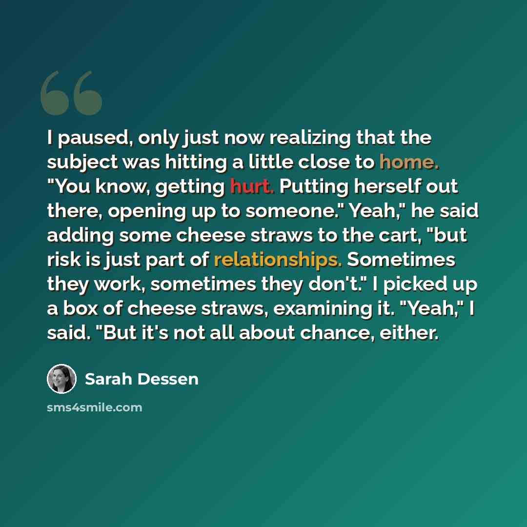 “I paused, only just now realizing that the subject was hitting a little close to home. "You know, getting hurt. Putting herself out there, opening up to someone." Yeah," he said adding some cheese straws to the cart, "but risk is just part of relationships. Sometimes they work, sometimes they…” quote by Sarah Dessen