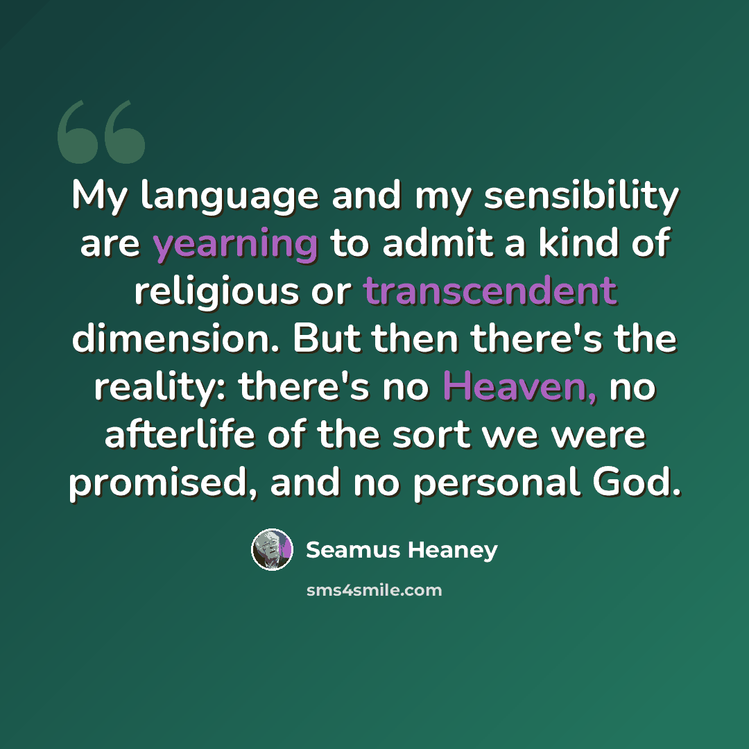 “My language and my sensibility are yearning to admit a kind of religious or transcendent dimension. But then there's the reality: there's no Heaven, no afterlife of the sort we were promised, and no personal God.” quote by Seamus Heaney
