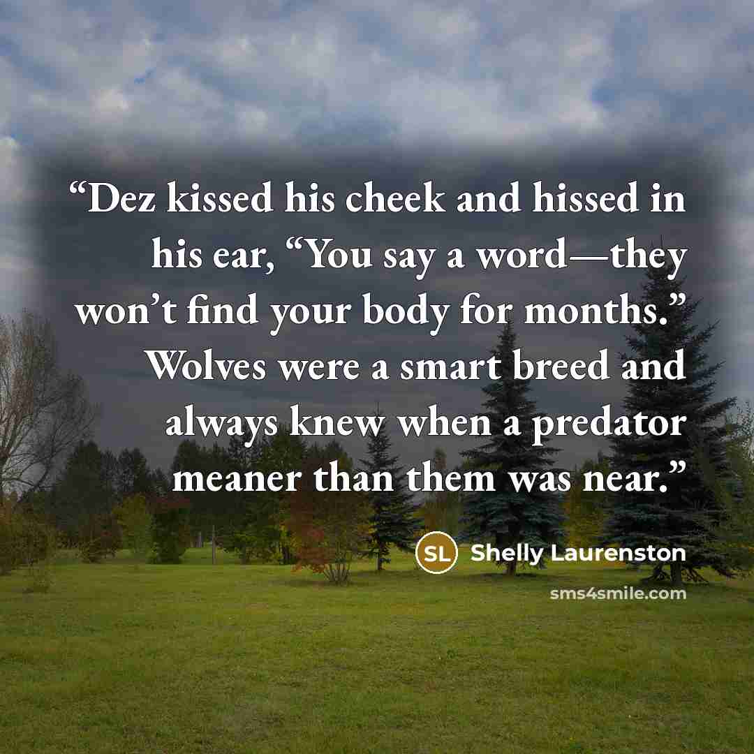 “Dez kissed his cheek and hissed in his ear, “You say a word—they won’t find your body for months.” Wolves were a smart breed and always knew when a predator meaner than them was near.” quote by Shelly Laurenston
