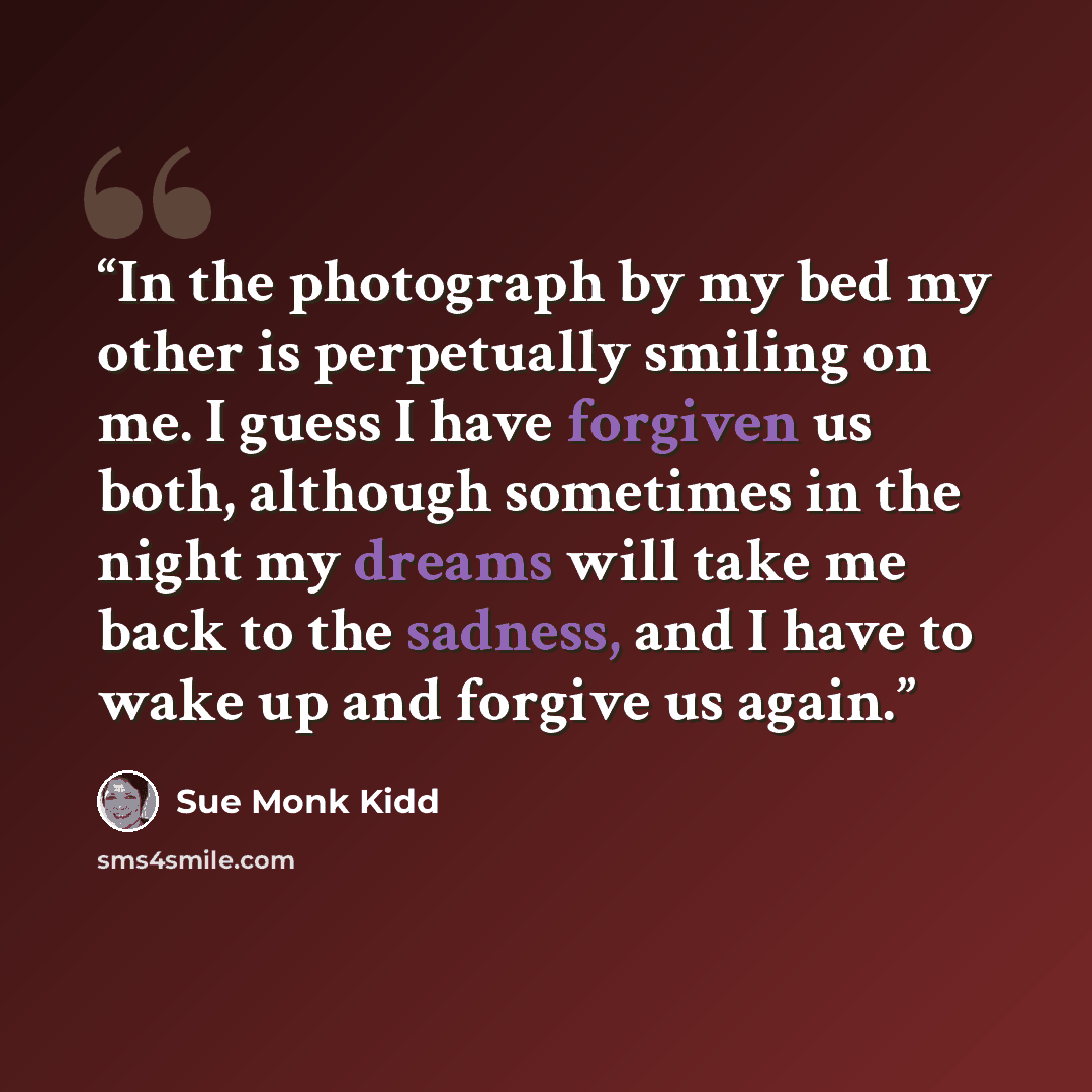 “In the photograph by my bed my other is perpetually smiling on me. I guess I have forgiven us both, although sometimes in the night my dreams will take me back to the sadness, and I have to wake up and forgive us again.” quote by Sue Monk Kidd