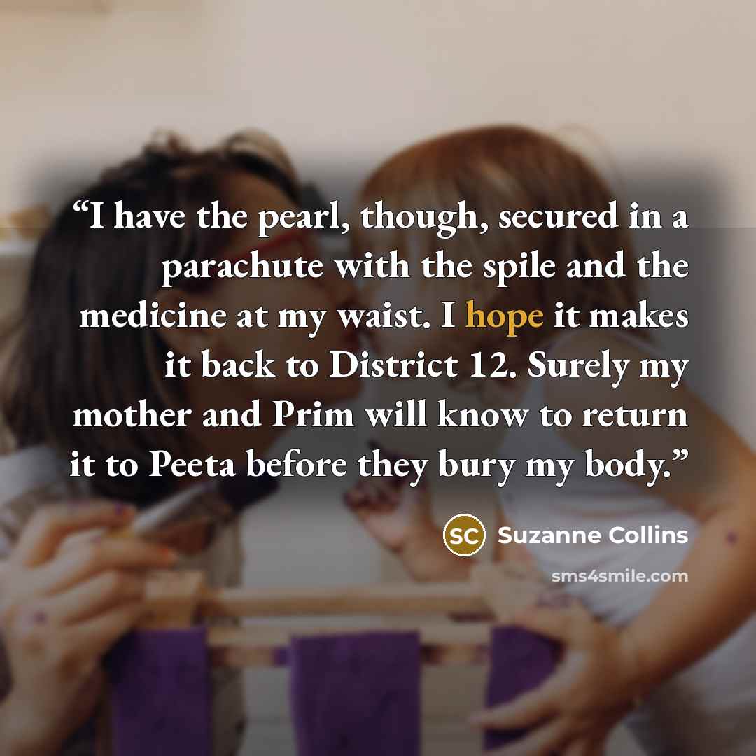 “I have the pearl, though, secured in a parachute with the spile and the medicine at my waist. I hope it makes it back to District 12. Surely my mother and Prim will know to return it to Peeta before they bury my body.” quote by Suzanne Collins