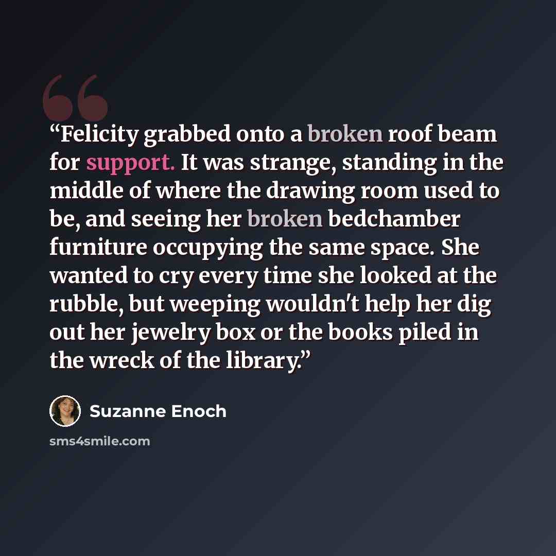 “Felicity grabbed onto a broken roof beam for support. It was strange, standing in the middle of where the drawing room used to be, and seeing her broken bedchamber furniture occupying the same space. She wanted to cry every time she looked at the rubble, but weeping wouldn't help her dig out her…” quote by Suzanne Enoch