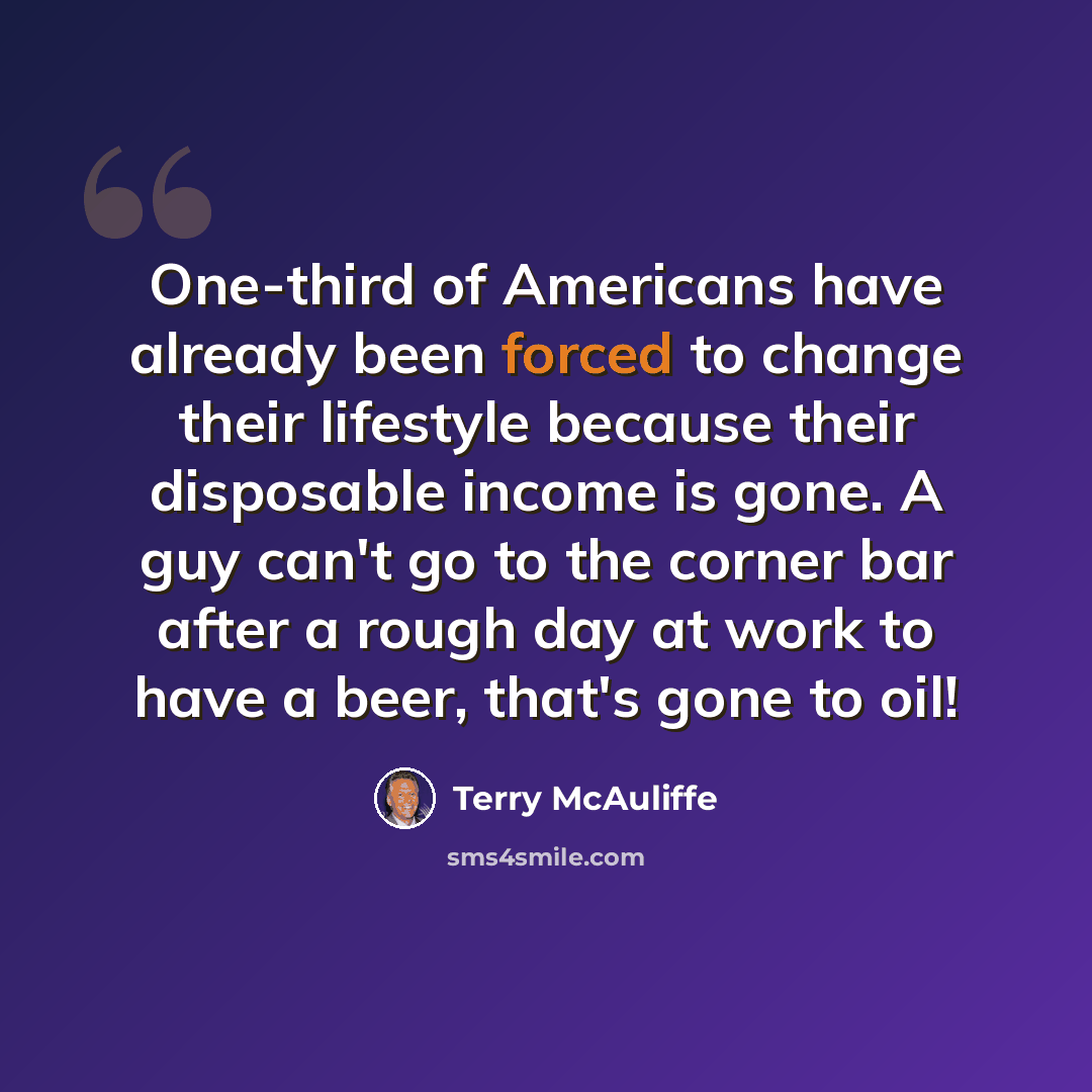 “One-third of Americans have already been forced to change their lifestyle because their disposable income is gone. A guy can't go to the corner bar after a rough day at work to have a beer, that's gone to oil!” quote by Terry McAuliffe
