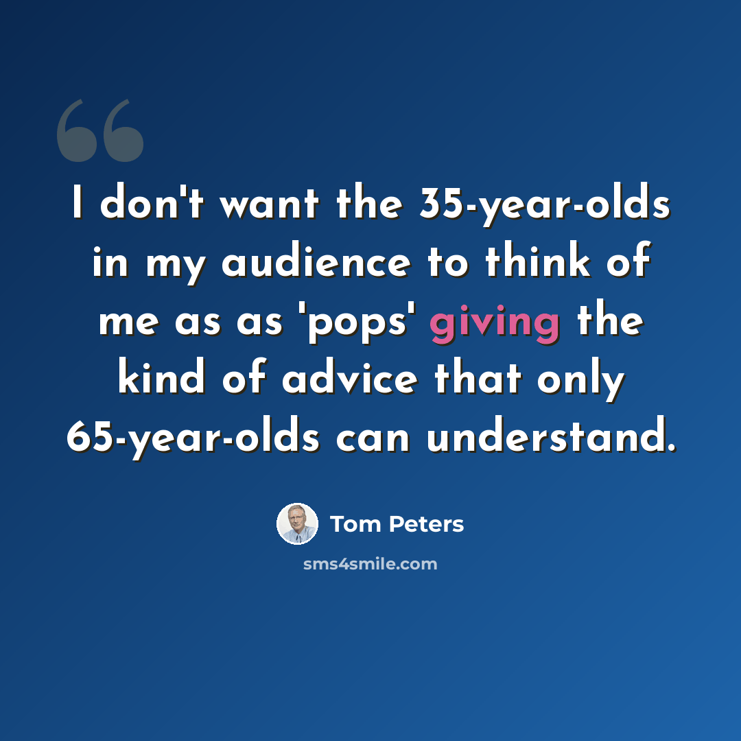 “I don't want the 35-year-olds in my audience to think of me as as 'pops' giving the kind of advice that only 65-year-olds can understand.” quote by Tom Peters