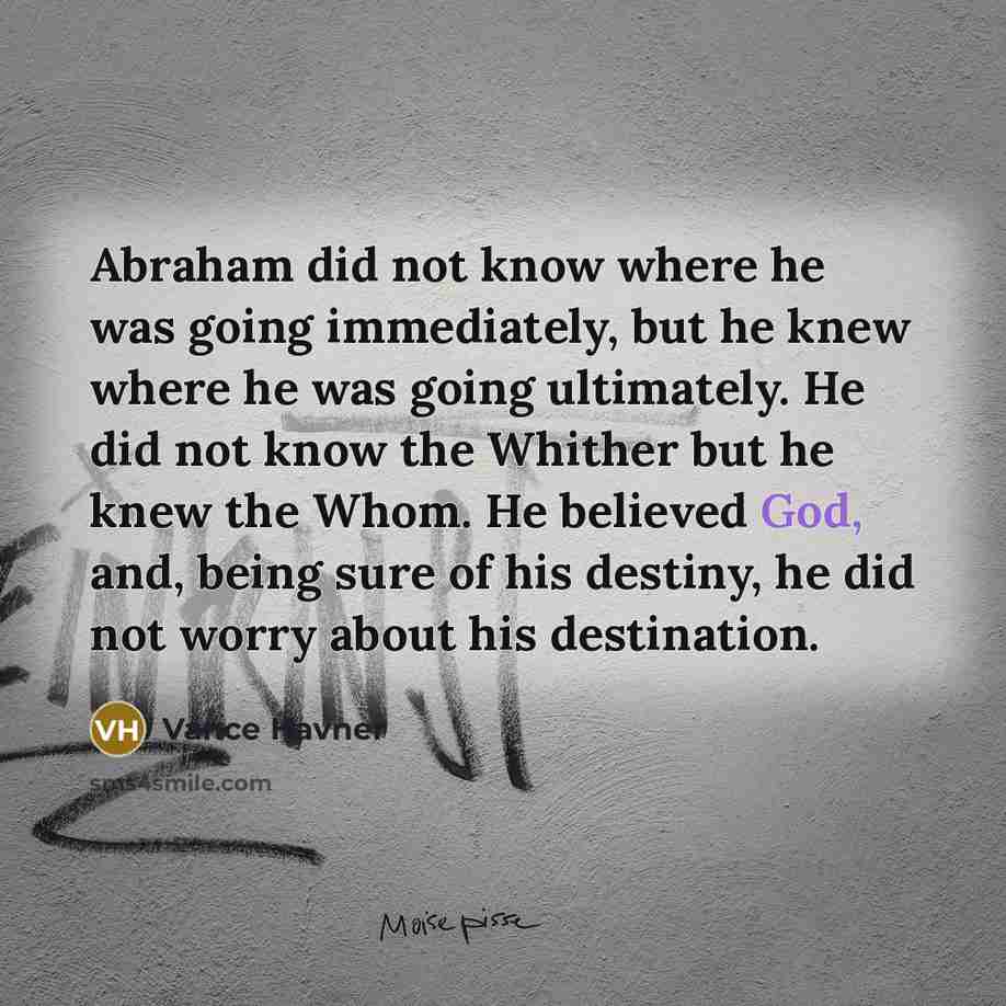 “Abraham did not know where he was going immediately, but he knew where he was going ultimately. He did not know the Whither but he knew the Whom. He believed God, and, being sure of his destiny, he did not worry about his destination.” quote by Vance Havner