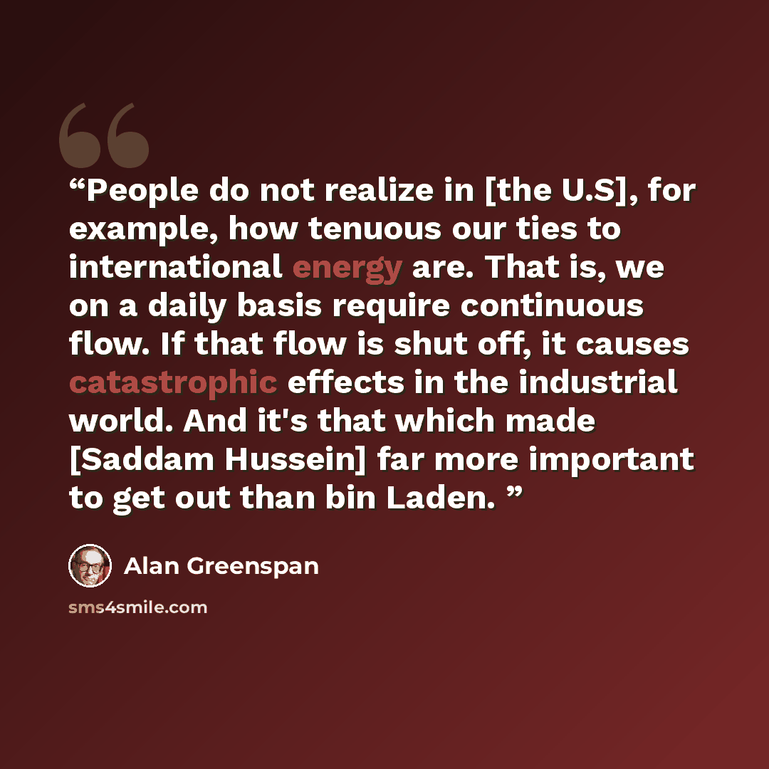 “People do not realize in [the U.S], for example, how tenuous our ties to international energy are. That is, we on a daily basis require continuous flow. If that flow is shut off, it causes catastrophic effects in the industrial world. And it's that which made [Saddam Hussein] far more important to…” quote by Alan Greenspan