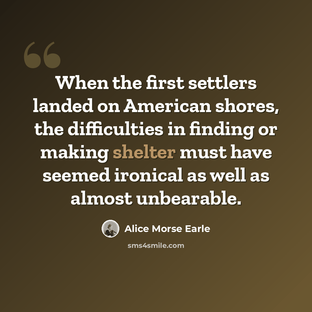 “When the first settlers landed on American shores, the difficulties in finding or making shelter must have seemed ironical as well as almost unbearable.” quote by Alice Morse Earle