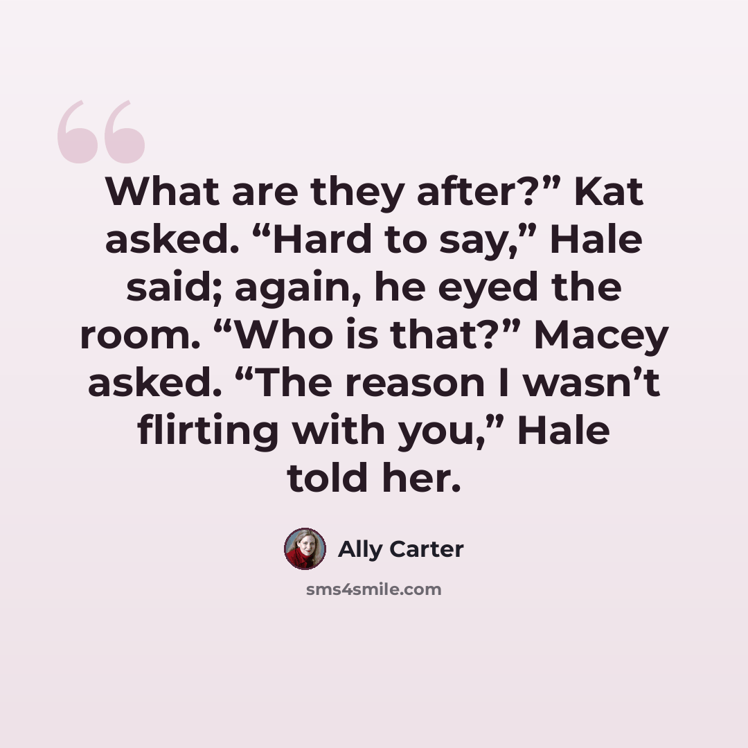 “What are they after?” Kat asked. “Hard to say,” Hale said; again, he eyed the room. “Who is that?” Macey asked. “The reason I wasn’t flirting with you,” Hale told her.” quote by Ally Carter