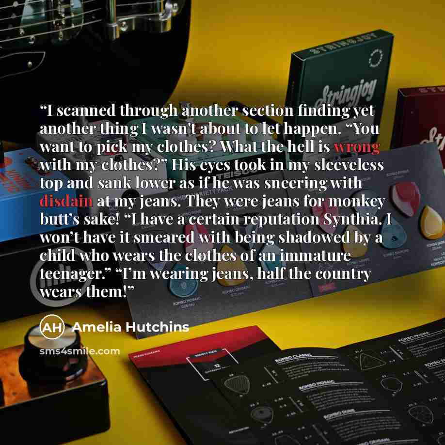 “I scanned through another section finding yet another thing I wasn't about to let happen. “You want to pick my clothes? What the hell is wrong with my clothes?” His eyes took in my sleeveless top and sank lower as if he was sneering with disdain at my jeans. They were jeans for monkey butt’s sake!…” quote by Amelia Hutchins