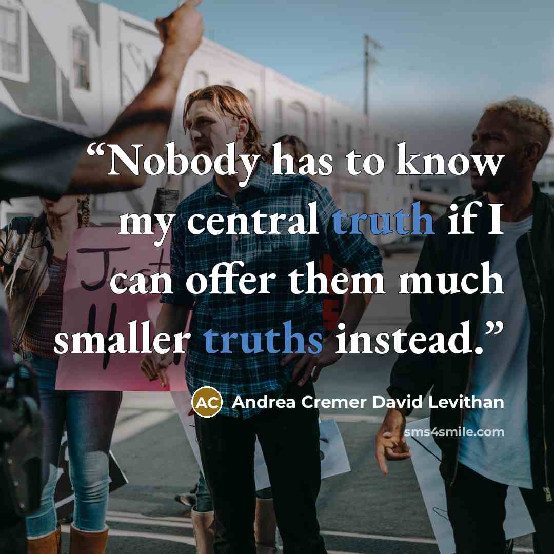 “Nobody has to know my central truth if I can offer them much smaller truths instead.” quote by Andrea Cremer David Levithan