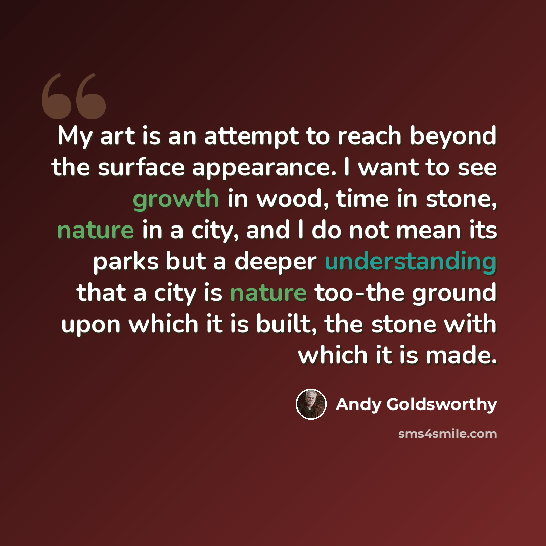 “My art is an attempt to reach beyond the surface appearance. I want to see growth in wood, time in stone, nature in a city, and I do not mean its parks but a deeper understanding that a city is nature too-the ground upon which it is built, the stone with which it is made.” quote by Andy Goldsworthy