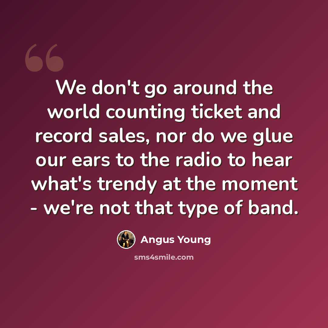 “We don't go around the world counting ticket and record sales, nor do we glue our ears to the radio to hear what's trendy at the moment - we're not that type of band.” quote by Angus Young