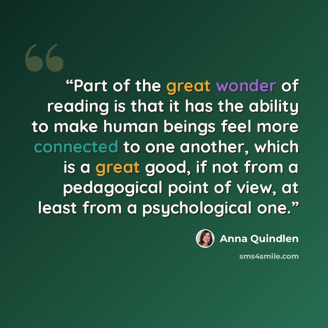 “Part of the great wonder of reading is that it has the ability to make human beings feel more connected to one another, which is a great good, if not from a pedagogical point of view, at least from a psychological one.” quote by Anna Quindlen