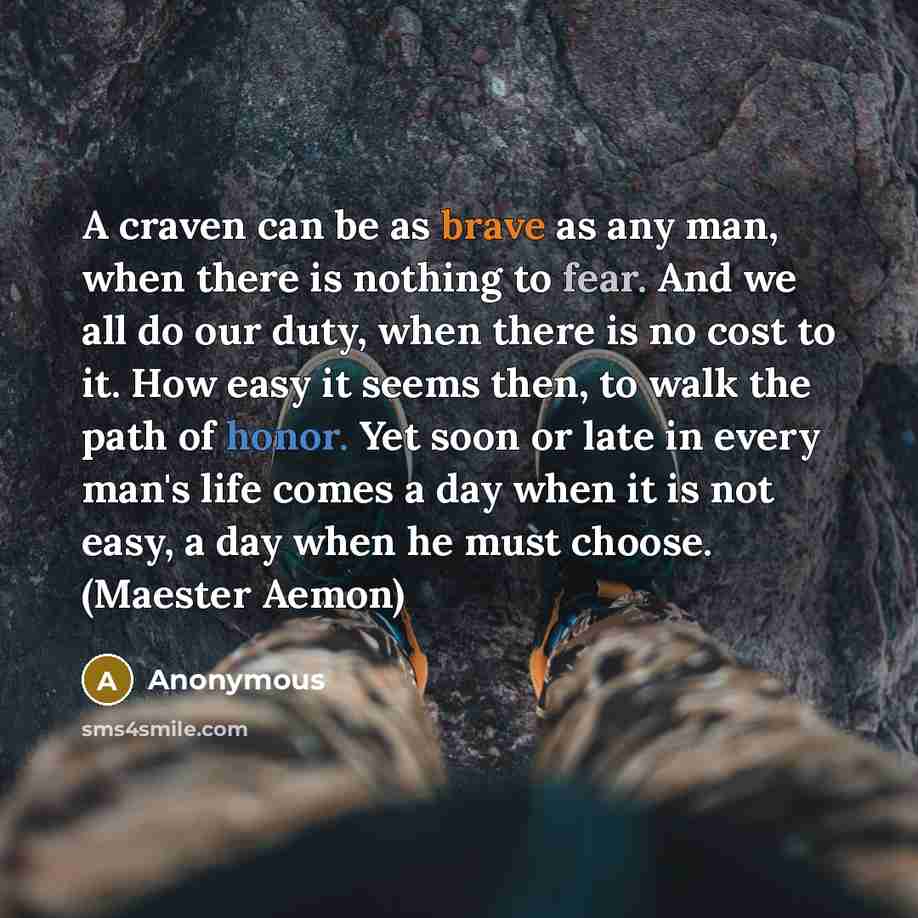 “A craven can be as brave as any man, when there is nothing to fear. And we all do our duty, when there is no cost to it. How easy it seems then, to walk the path of honor. Yet soon or late in every man's life comes a day when it is not easy, a day when he must choose. (Maester Aemon)” quote by Anonymous