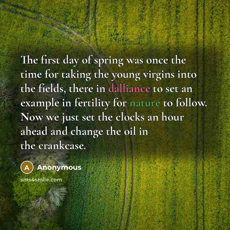 “The first day of spring was once the time for taking the young virgins into the fields, there in dalliance to set an example in fertility for nature to follow. Now we just set the clocks an hour ahead and change the oil in the crankcase.” quote by Anonymous