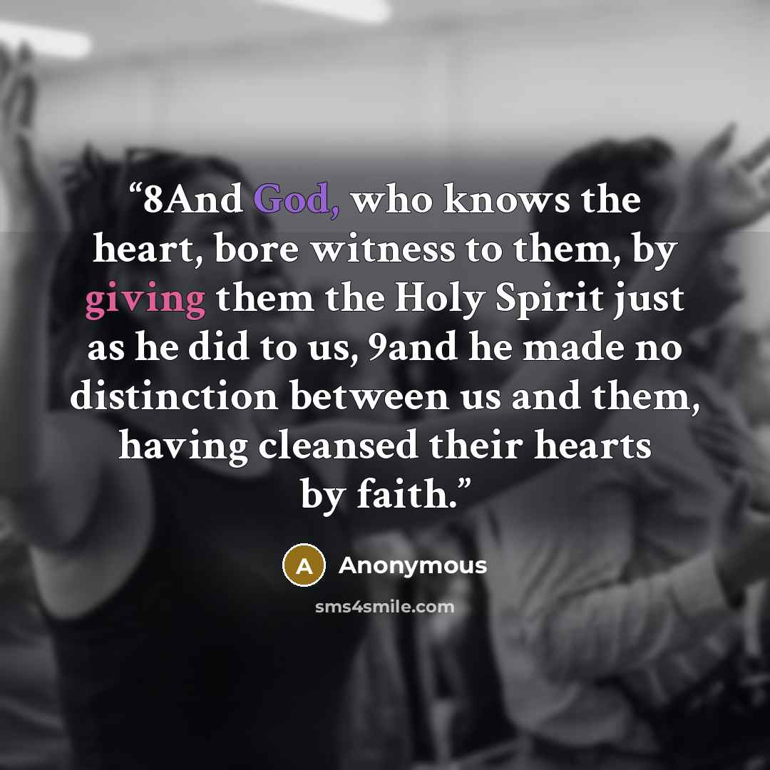 “8And God, who knows the heart, bore witness to them, by giving them the Holy Spirit just as he did to us, 9and he made no distinction between us and them, having cleansed their hearts by faith.” quote by Anonymous