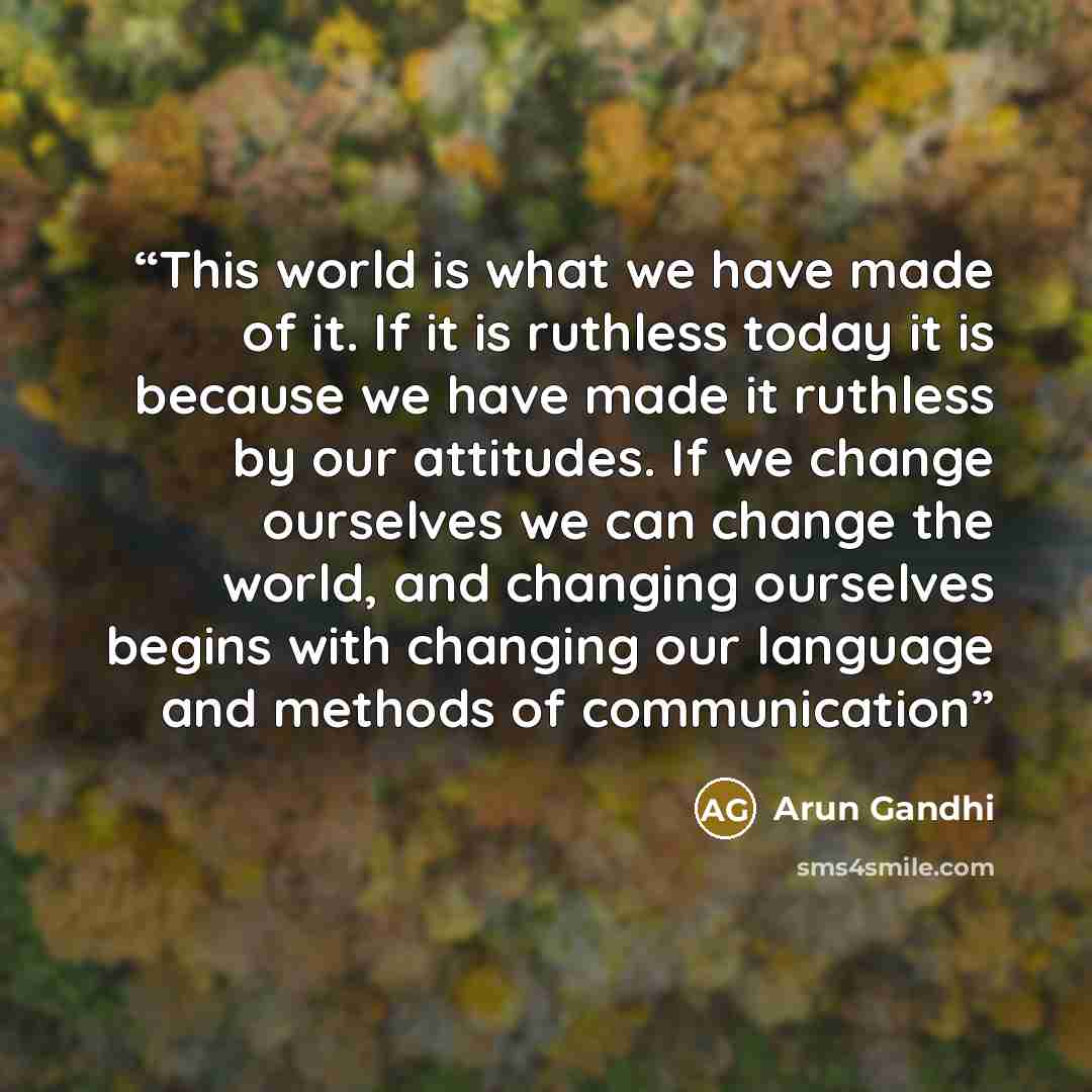 “This world is what we have made of it. If it is ruthless today it is because we have made it ruthless by our attitudes. If we change ourselves we can change the world, and changing ourselves begins with changing our language and methods of communication” quote by Arun Gandhi