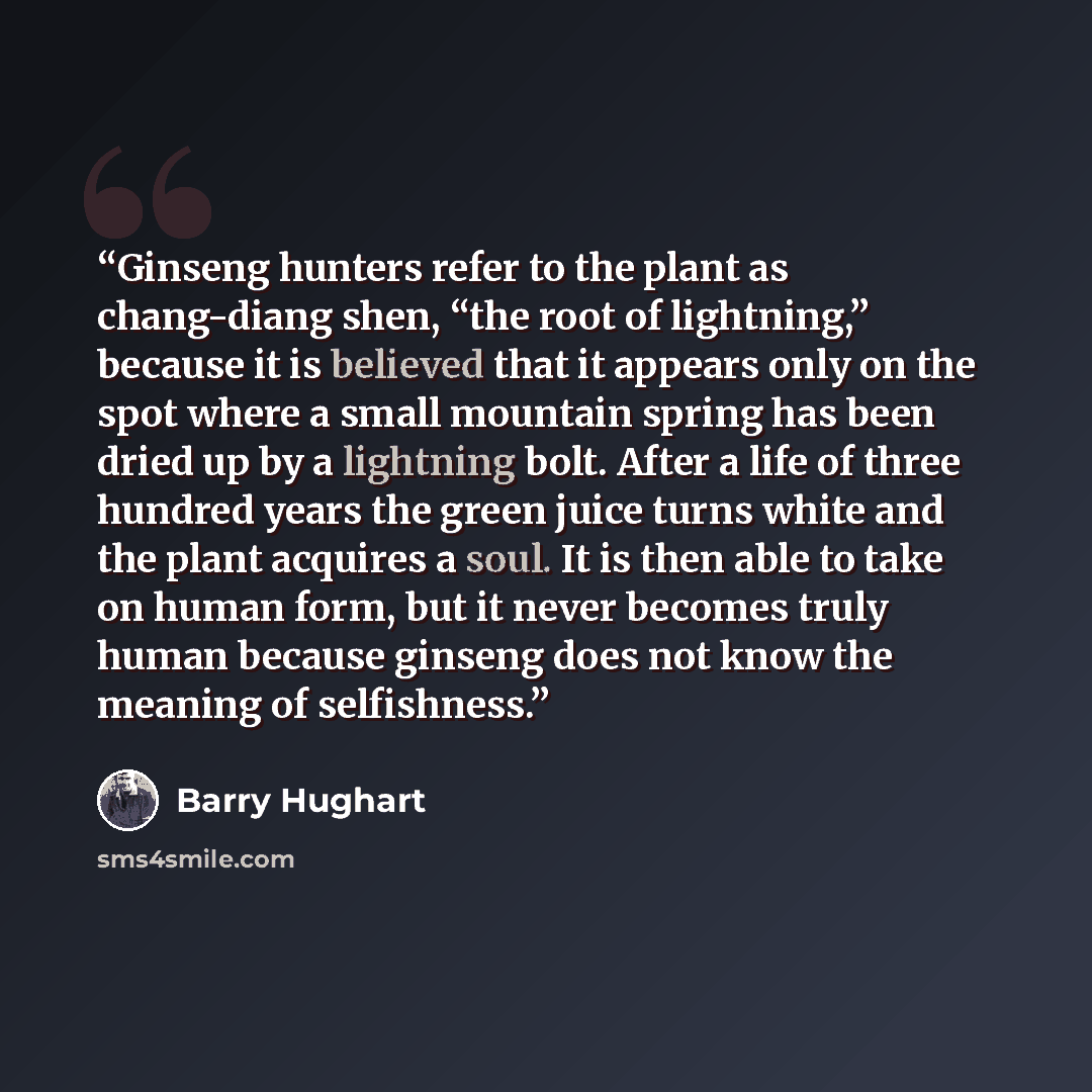“Ginseng hunters refer to the plant as chang-diang shen, “the root of lightning,” because it is believed that it appears only on the spot where a small mountain spring has been dried up by a lightning bolt. After a life of three hundred years the green juice turns white and the plant acquires a…” quote by Barry Hughart