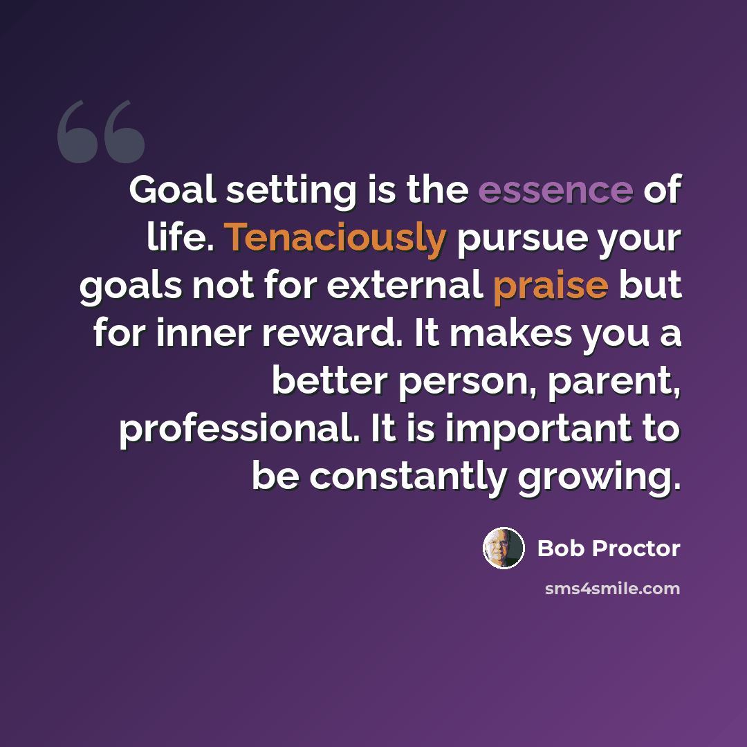 “Goal setting is the essence of life. Tenaciously pursue your goals not for external praise but for inner reward. It makes you a better person, parent, professional. It is important to be constantly growing.” quote by Bob Proctor