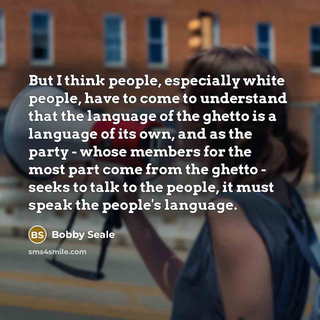 “But I think people, especially white people, have to come to understand that the language of the ghetto is a language of its own, and as the party - whose members for the most part come from the ghetto - seeks to talk to the people, it must speak the people's language.” quote by Bobby Seale