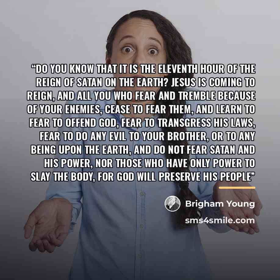 “Do you know that it is the eleventh hour of the reign of Satan on the earth? Jesus is coming to reign, and all you who fear and tremble because of your enemies, cease to fear them, and learn to fear to offend God, fear to transgress his laws, fear to do any evil to your brother, or to any being…” quote by Brigham Young