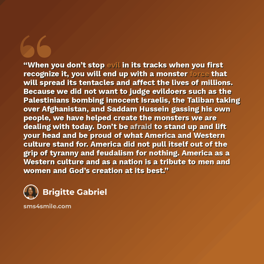 “When you don’t stop evil in its tracks when you first recognize it, you will end up with a monster force that will spread its tentacles and affect the lives of millions. Because we did not want to judge evildoers such as the Palestinians bombing innocent Israelis, the Taliban taking over…” quote by Brigitte Gabriel
