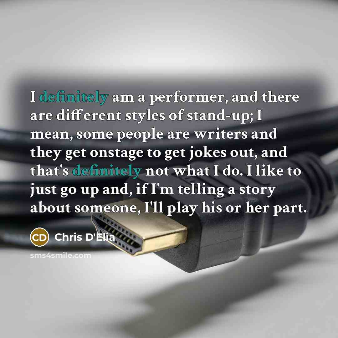 “I definitely am a performer, and there are different styles of stand-up; I mean, some people are writers and they get onstage to get jokes out, and that's definitely not what I do. I like to just go up and, if I'm telling a story about someone, I'll play his or her part.” quote by Chris D'Elia