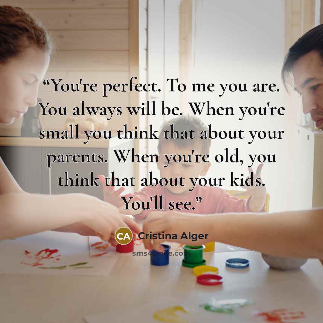 “You're perfect. To me you are. You always will be. When you're small you think that about your parents. When you're old, you think that about your kids. You'll see.” quote by Cristina Alger