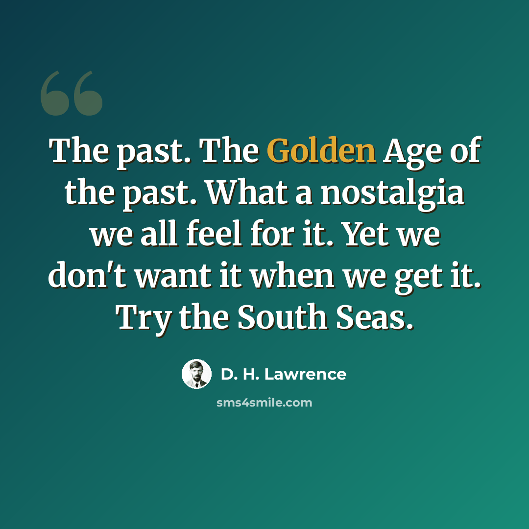 “The past. The Golden Age of the past. What a nostalgia we all feel for it. Yet we don't want it when we get it. Try the South Seas.” quote by D. H. Lawrence